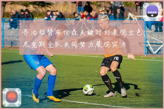 乔治称赞布伦森关键时刻表现出色尼克斯全队共同努力展现实力