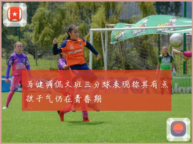 马健调侃文班三分球表现称其有点孩子气仍在青春期