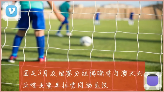 国足3月友谊赛分组揭晓将与澳大利亚喀麦隆库拉索同场竞技