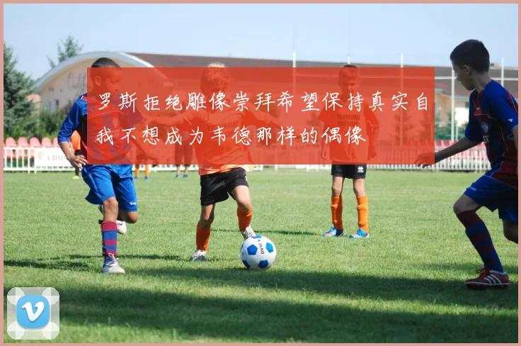 罗斯拒绝雕像崇拜希望保持真实自我不想成为韦德那样的偶像
