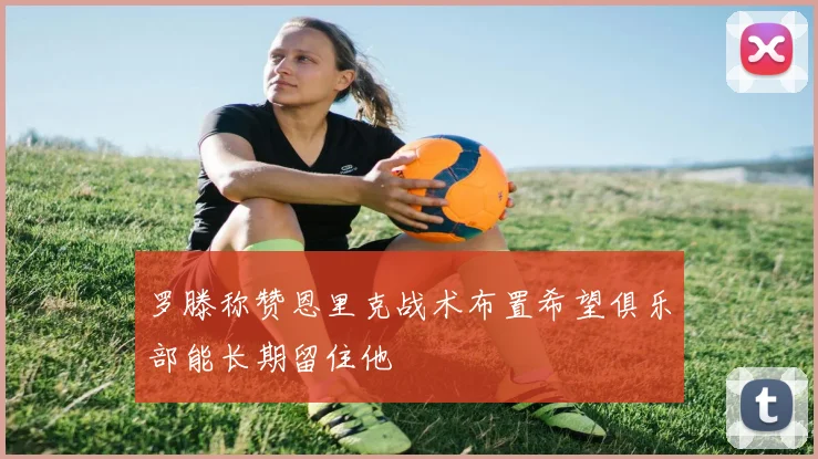 罗滕称赞恩里克战术布置希望俱乐部能长期留住他