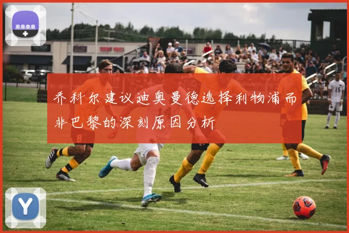 乔科尔建议迪奥曼德选择利物浦而非巴黎的深刻原因分析