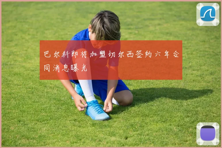 巴尔科即将加盟切尔西签约六年合同消息曝光