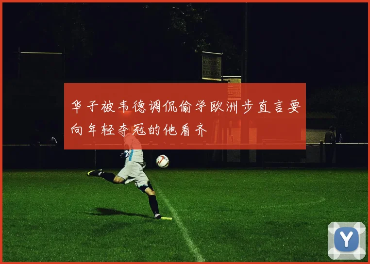 华子被韦德调侃偷学欧洲步直言要向年轻夺冠的他看齐