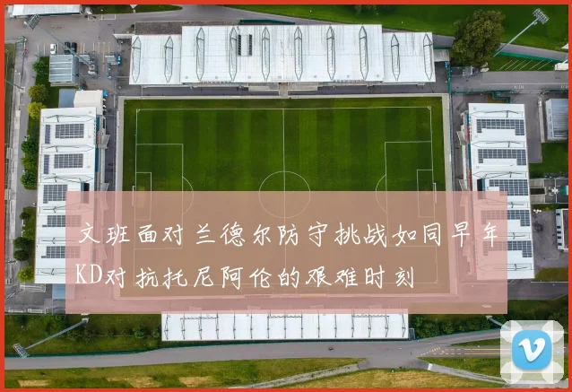 文班面对兰德尔防守挑战如同早年KD对抗托尼阿伦的艰难时刻