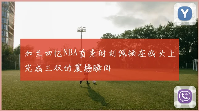 加兰回忆NBA首秀时刻佩顿在我头上完成三双的震撼瞬间