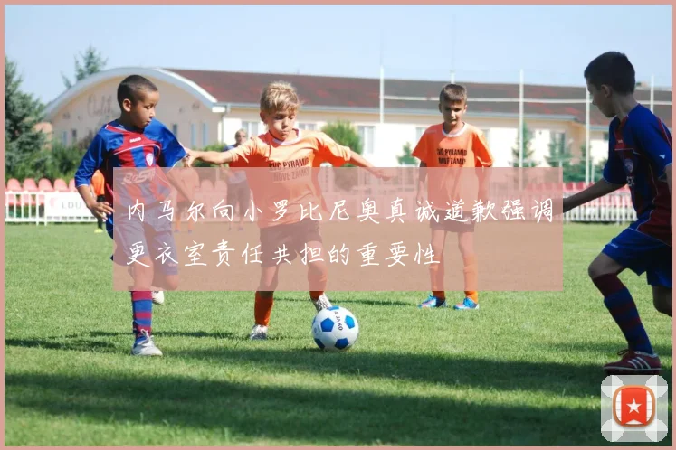 内马尔向小罗比尼奥真诚道歉强调更衣室责任共担的重要性