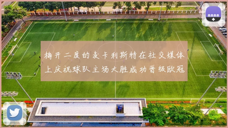 梅开二度的麦卡利斯特在社交媒体上庆祝球队主场大胜成功晋级欧冠16强