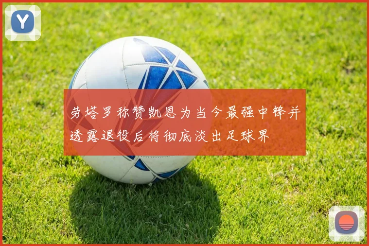 劳塔罗称赞凯恩为当今最强中锋并透露退役后将彻底淡出足球界