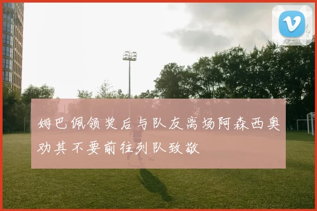 姆巴佩领奖后与队友离场阿森西奥劝其不要前往列队致敬