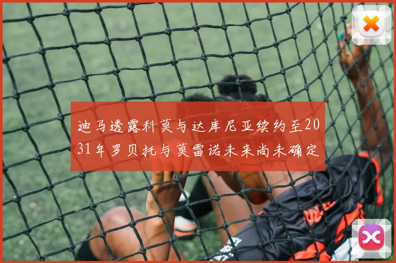 迪马透露科莫与达库尼亚续约至2031年罗贝托与莫雷诺未来尚未确定