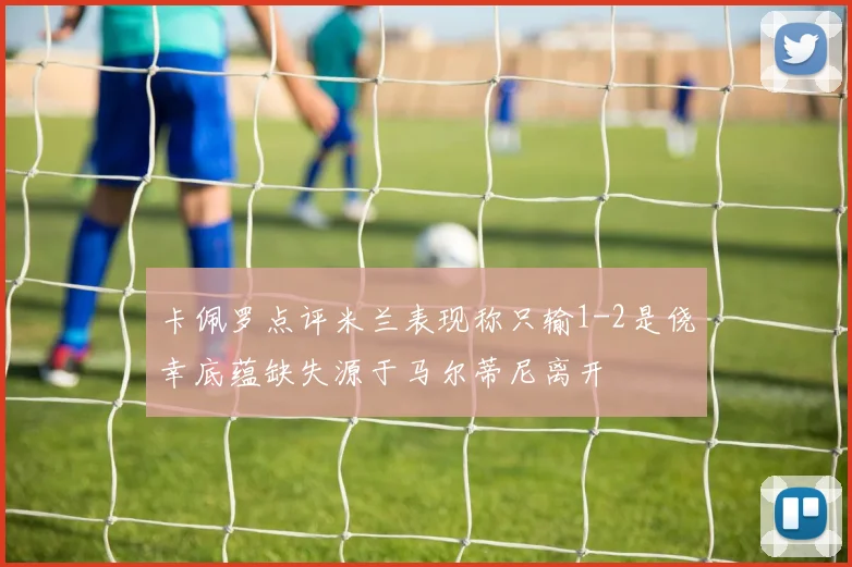 卡佩罗点评米兰表现称只输1-2是侥幸底蕴缺失源于马尔蒂尼离开