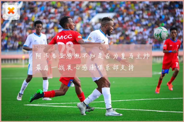 阿韦洛亚感慨不知是否为皇马主帅最后一战衷心感谢俱乐部支持