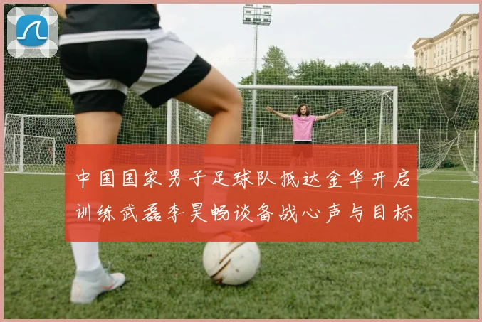 中国国家男子足球队抵达金华开启训练武磊李昊畅谈备战心声与目标
