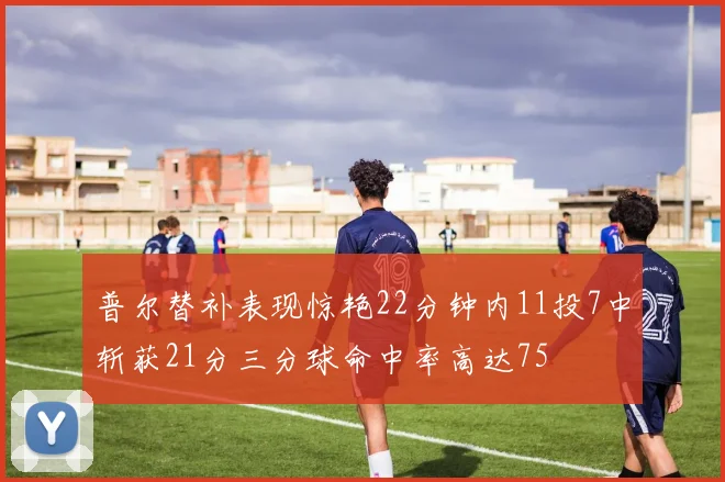 普尔替补表现惊艳22分钟内11投7中斩获21分三分球命中率高达75
