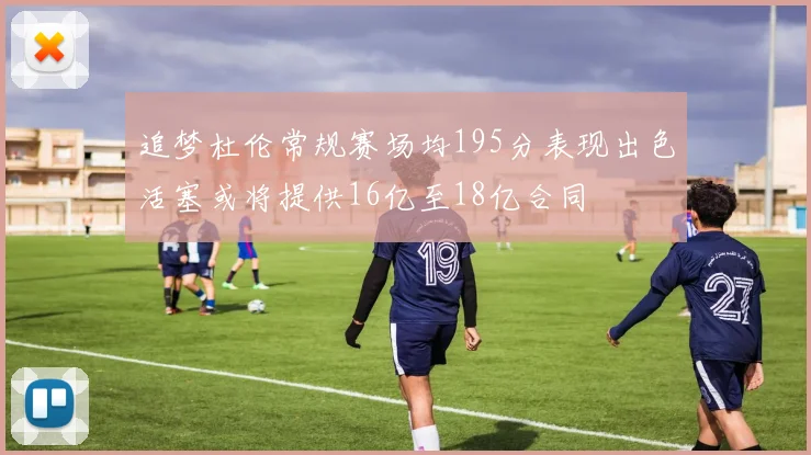 追梦杜伦常规赛场均195分表现出色活塞或将提供16亿至18亿合同
