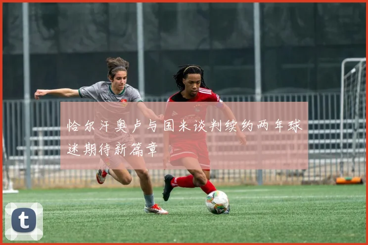 恰尔汗奥卢与国米谈判续约两年球迷期待新篇章