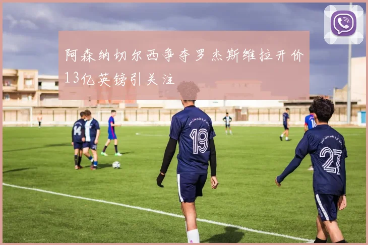 阿森纳切尔西争夺罗杰斯维拉开价13亿英镑引关注