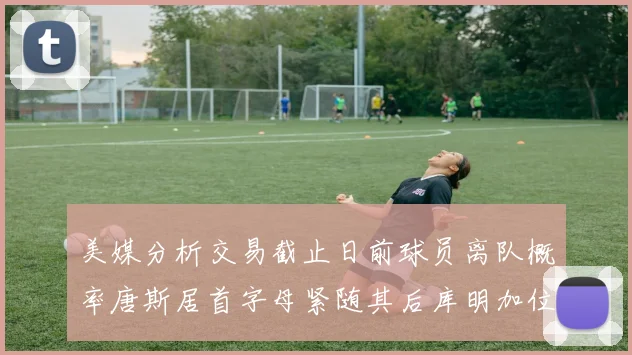 美媒分析交易截止日前球员离队概率唐斯居首字母紧随其后库明加位列第三