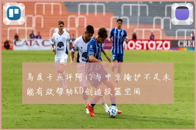 乌度卡点评阿门与申京掩护不足未能有效帮助KD创造投篮空间