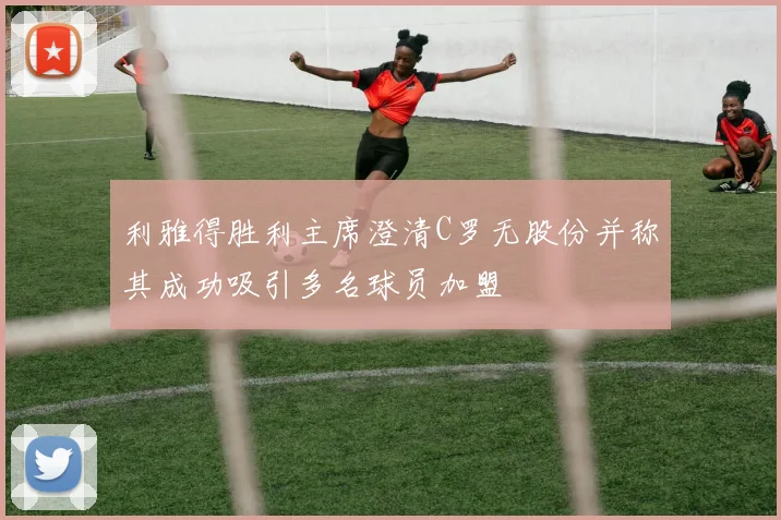 利雅得胜利主席澄清C罗无股份并称其成功吸引多名球员加盟